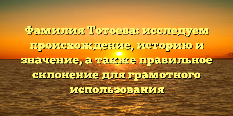 Фамилия Тотоева: исследуем происхождение, историю и значение, а также правильное склонение для грамотного использования
