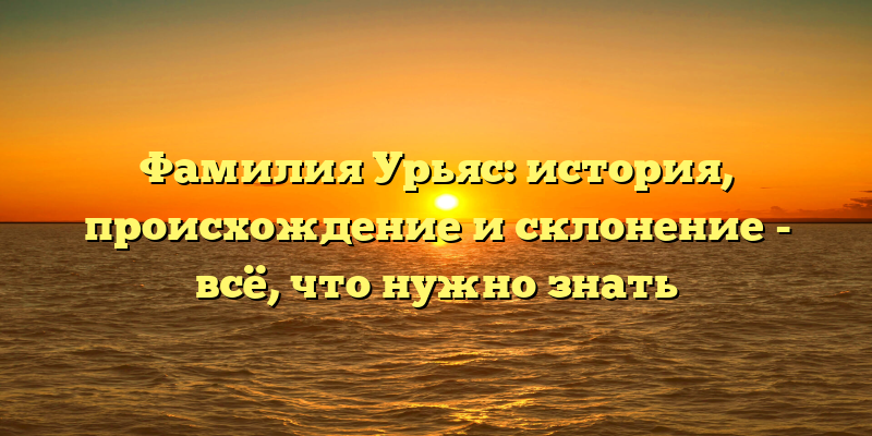 Фамилия Урьяс: история, происхождение и склонение - всё, что нужно знать