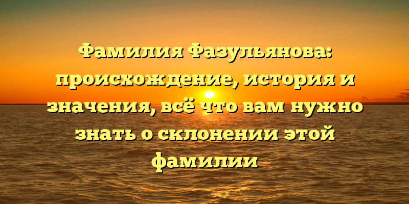 Фамилия Фазульянова: происхождение, история и значения, всё что вам нужно знать о склонении этой фамилии