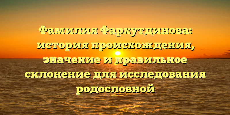 Фамилия Фархутдинова: история происхождения, значение и правильное склонение для исследования родословной