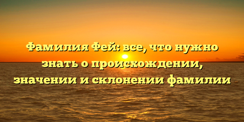 Фамилия Фей: все, что нужно знать о происхождении, значении и склонении фамилии