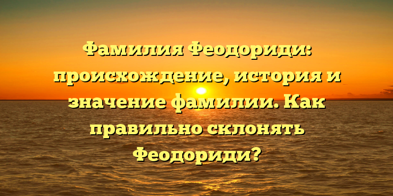 Фамилия Феодориди: происхождение, история и значение фамилии. Как правильно склонять Феодориди?