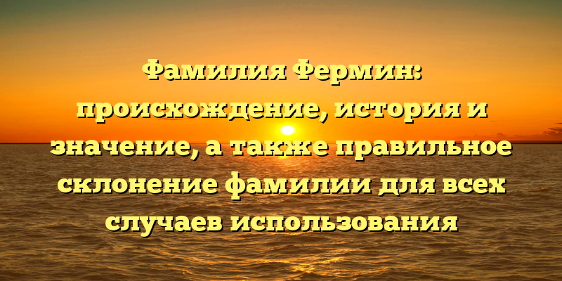 Фамилия Фермин: происхождение, история и значение, а также правильное склонение фамилии для всех случаев использования