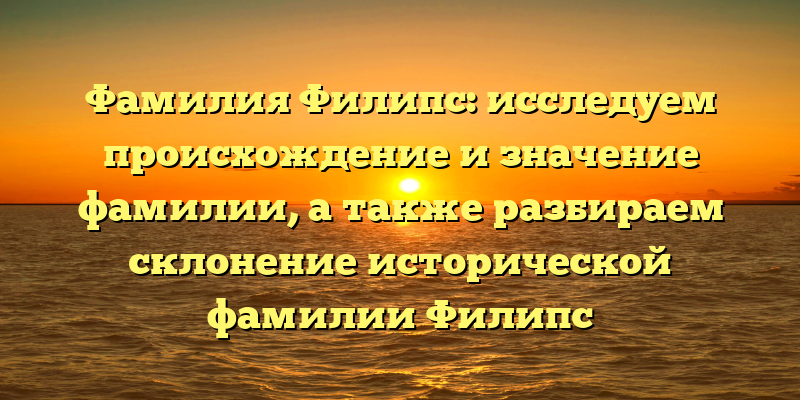Фамилия Филипс: исследуем происхождение и значение фамилии, а также разбираем склонение исторической фамилии Филипс