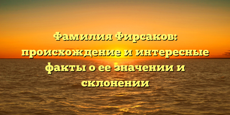Фамилия Фирсаков: происхождение и интересные факты о ее значении и склонении