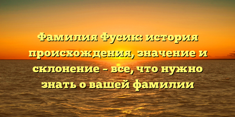 Фамилия Фусик: история происхождения, значение и склонение – все, что нужно знать о вашей фамилии