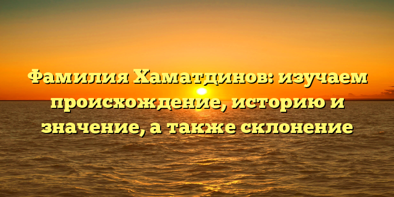 Фамилия Хаматдинов: изучаем происхождение, историю и значение, а также склонение