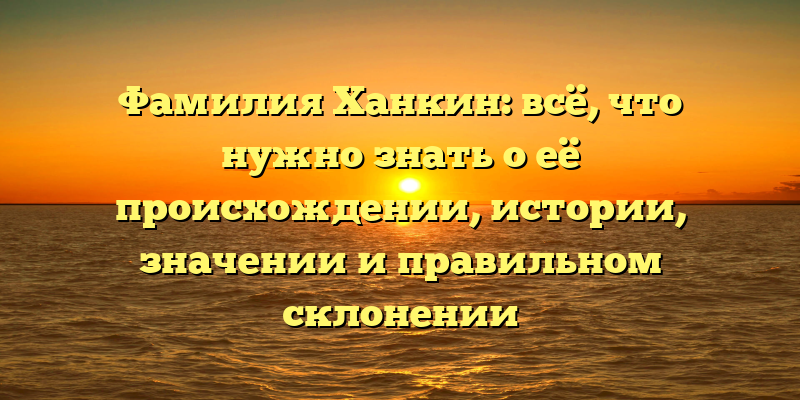 Фамилия Ханкин: всё, что нужно знать о её происхождении, истории, значении и правильном склонении