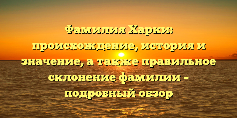 Фамилия Харки: происхождение, история и значение, а также правильное склонение фамилии – подробный обзор