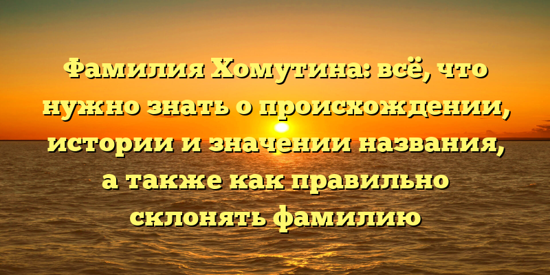 Фамилия Хомутина: всё, что нужно знать о происхождении, истории и значении названия, а также как правильно склонять фамилию