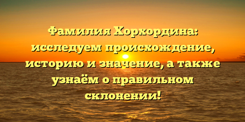 Фамилия Хорхордина: исследуем происхождение, историю и значение, а также узнаём о правильном склонении!