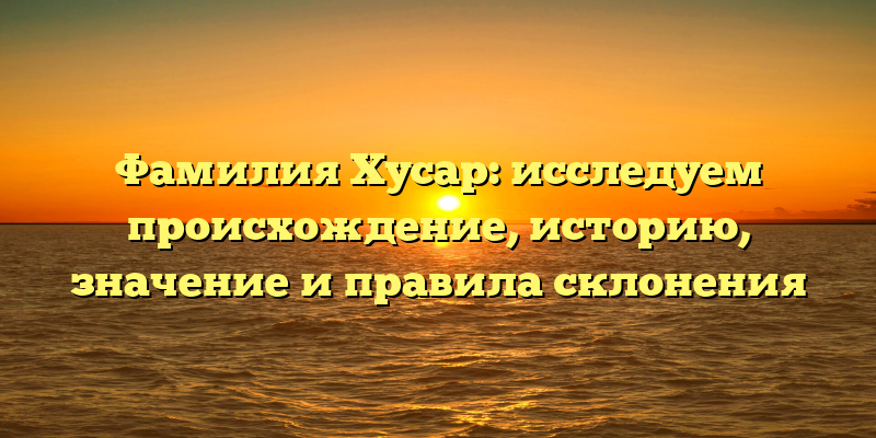 Фамилия Хусар: исследуем происхождение, историю, значение и правила склонения