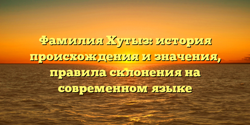 Фамилия Хутыз: история происхождения и значения, правила склонения на современном языке