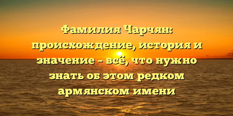 Фамилия Чарчян: происхождение, история и значение – всё, что нужно знать об этом редком армянском имени