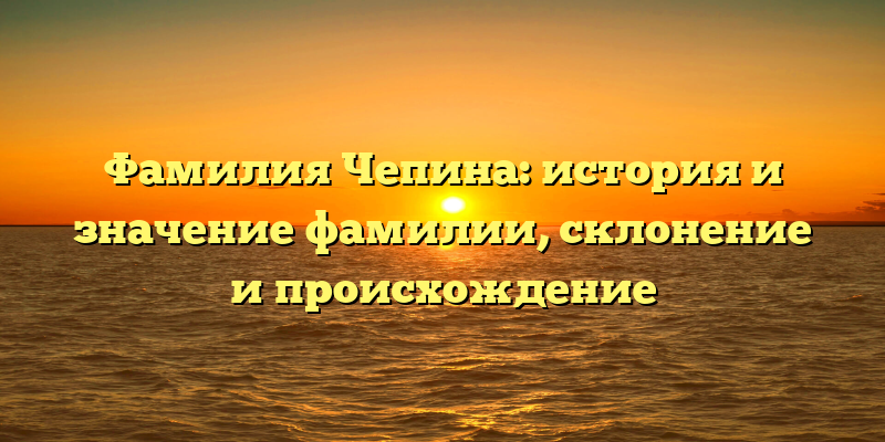 Фамилия Чепина: история и значение фамилии, склонение и происхождение