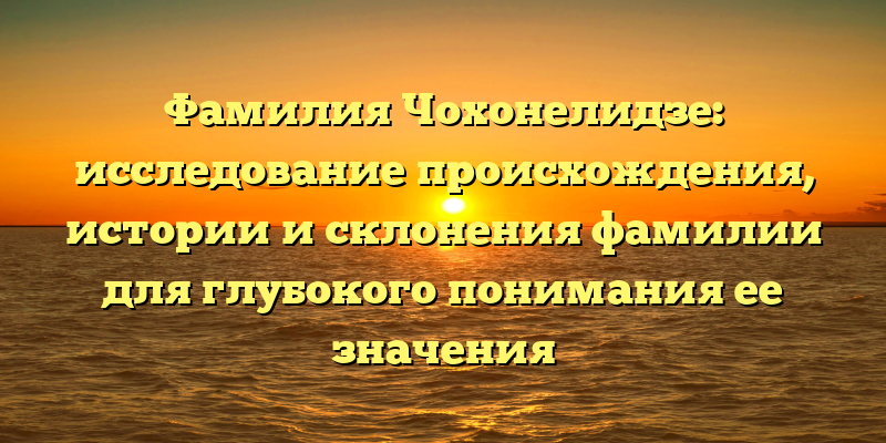 Фамилия Чохонелидзе: исследование происхождения, истории и склонения фамилии для глубокого понимания ее значения