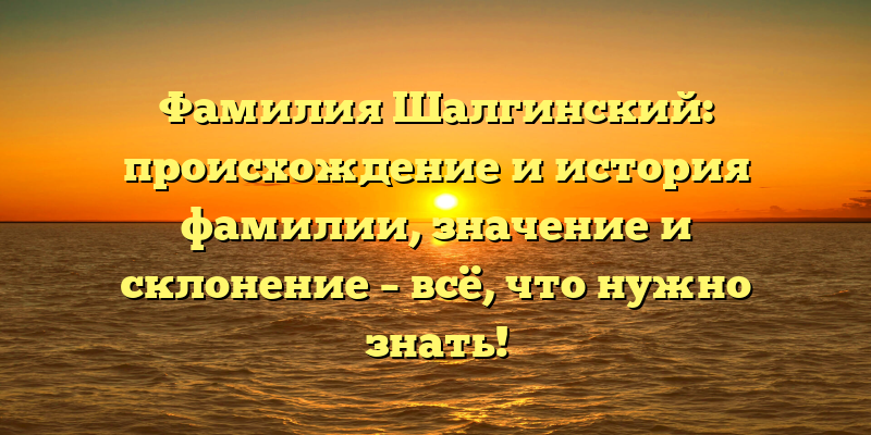 Фамилия Шалгинский: происхождение и история фамилии, значение и склонение – всё, что нужно знать!