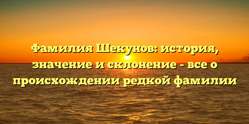 Фамилия Шекунов: история, значение и склонение - все о происхождении редкой фамилии