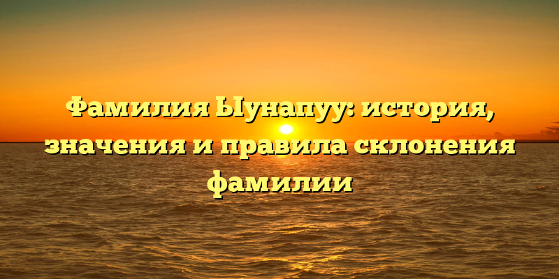 Фамилия Ыунапуу: история, значения и правила склонения фамилии