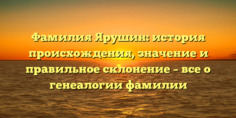 Фамилия Ярушин: история происхождения, значение и правильное склонение – все о генеалогии фамилии
