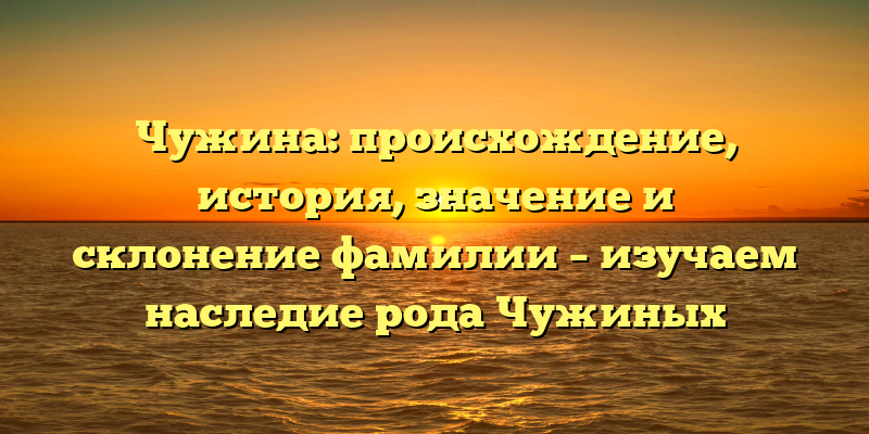 Чужина: происхождение, история, значение и склонение фамилии – изучаем наследие рода Чужиных