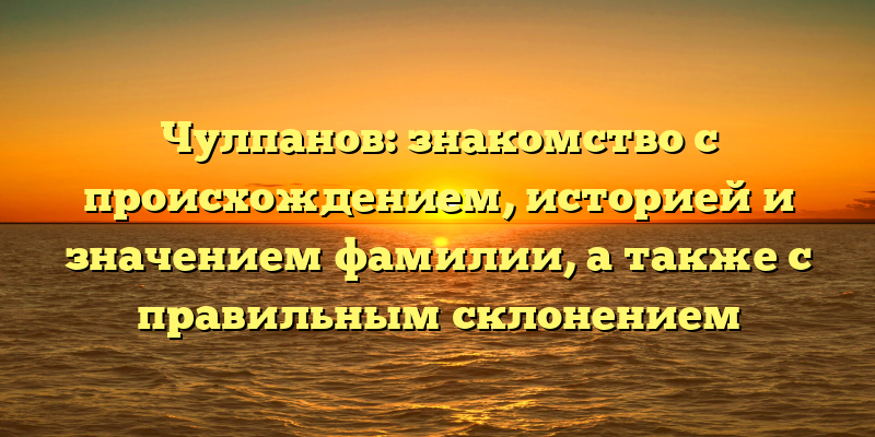 Чулпанов: знакомство с происхождением, историей и значением фамилии, а также с правильным склонением