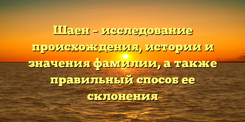 Шаен – исследование происхождения, истории и значения фамилии, а также правильный способ ее склонения