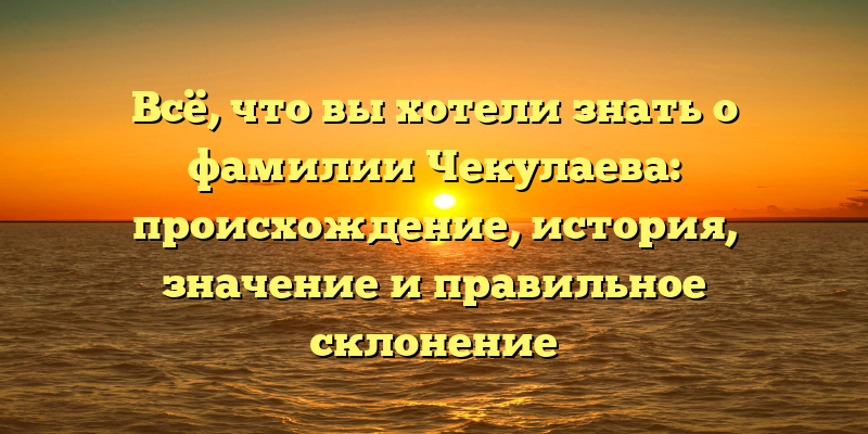 Всё, что вы хотели знать о фамилии Чекулаева: происхождение, история, значение и правильное склонение