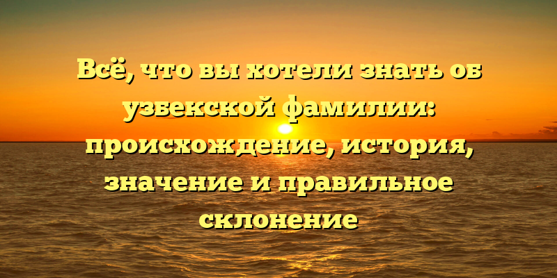 Всё, что вы хотели знать об узбекской фамилии: происхождение, история, значение и правильное склонение
