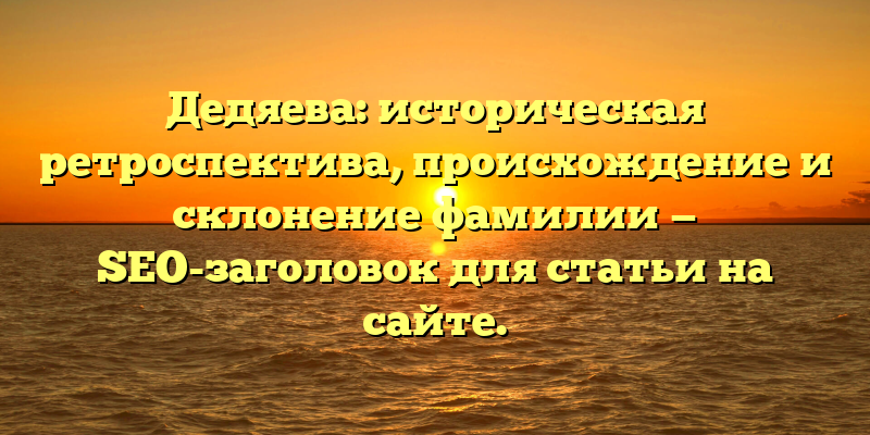 Дедяева: историческая ретроспектива, происхождение и склонение фамилии — SEO-заголовок для статьи на сайте.