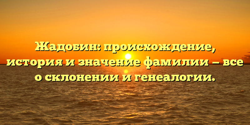 Жадобин: происхождение, история и значение фамилии — все о склонении и генеалогии.