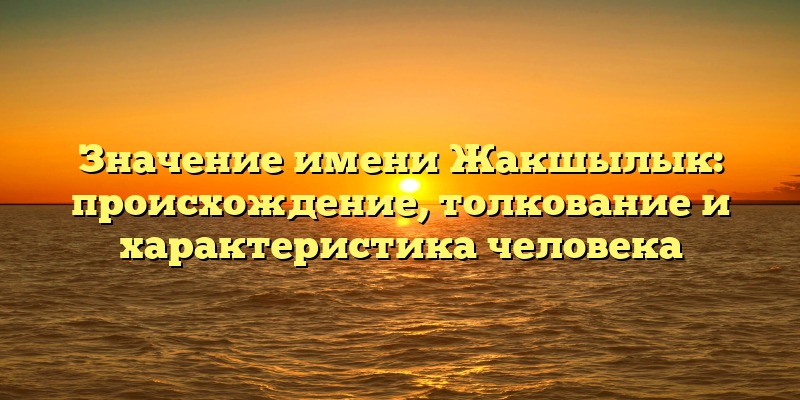 Значение имени Жакшылык: происхождение, толкование и характеристика человека