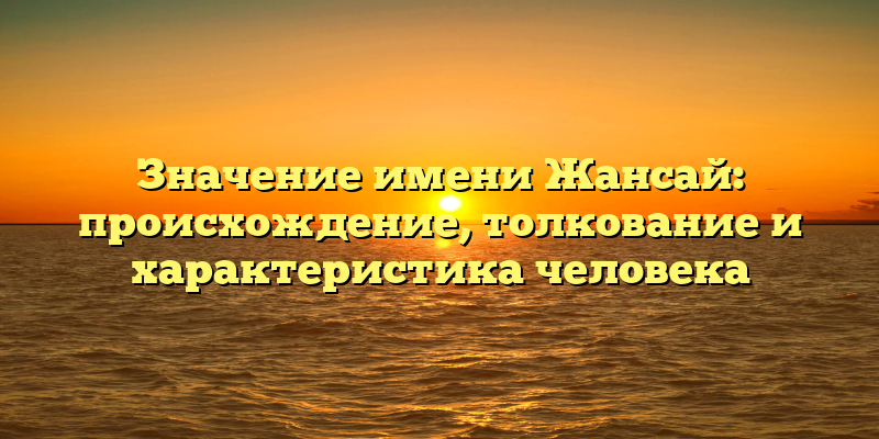 Значение имени Жансай: происхождение, толкование и характеристика человека