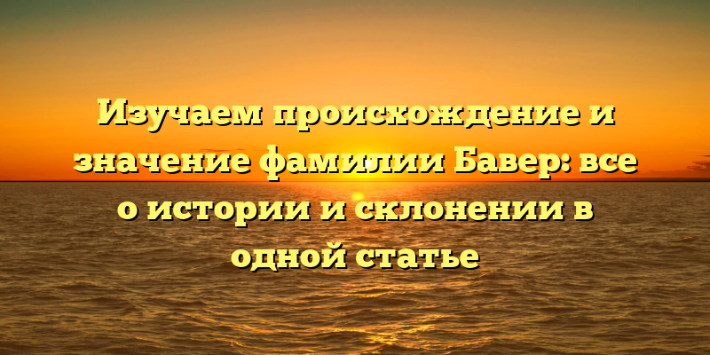 Изучаем происхождение и значение фамилии Бавер: все о истории и склонении в одной статье