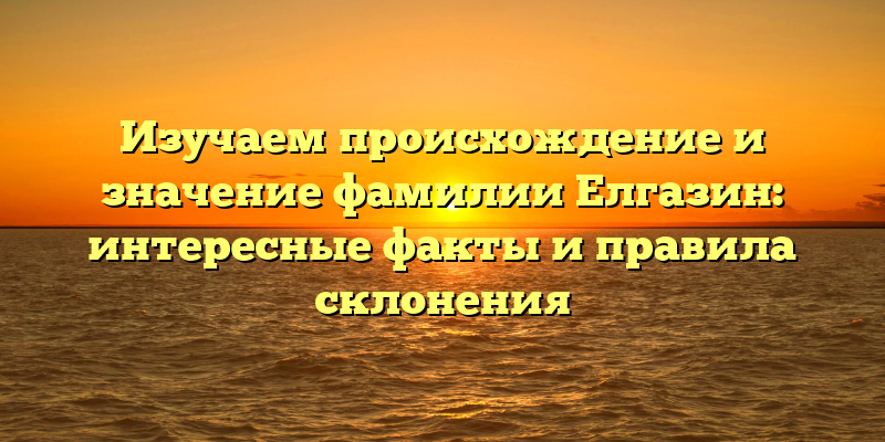 Изучаем происхождение и значение фамилии Елгазин: интересные факты и правила склонения