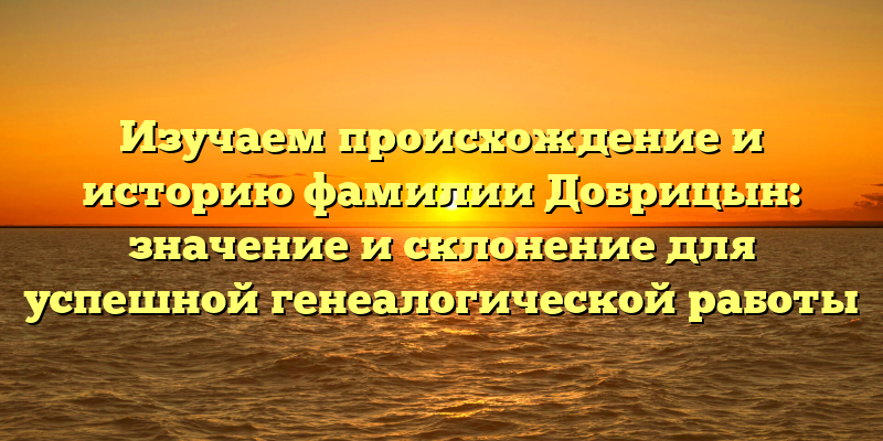 Изучаем происхождение и историю фамилии Добрицын: значение и склонение для успешной генеалогической работы