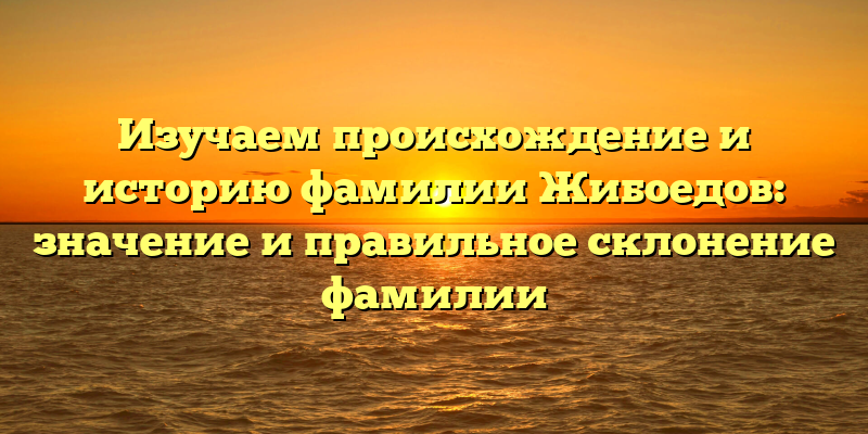 Изучаем происхождение и историю фамилии Жибоедов: значение и правильное склонение фамилии