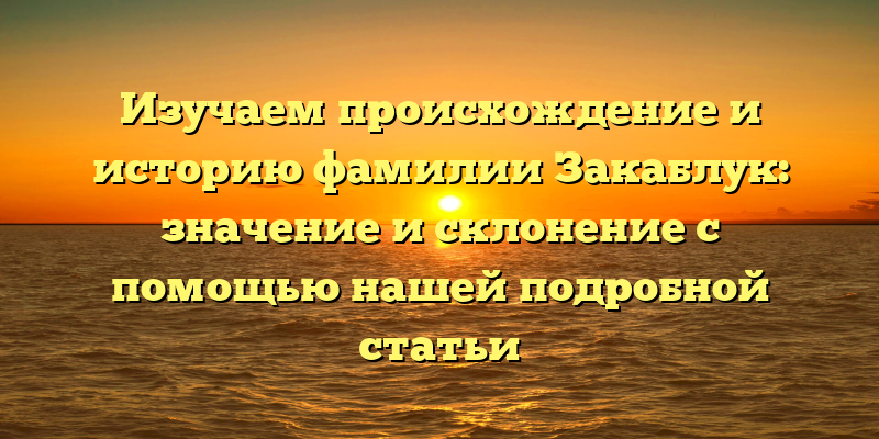 Изучаем происхождение и историю фамилии Закаблук: значение и склонение с помощью нашей подробной статьи
