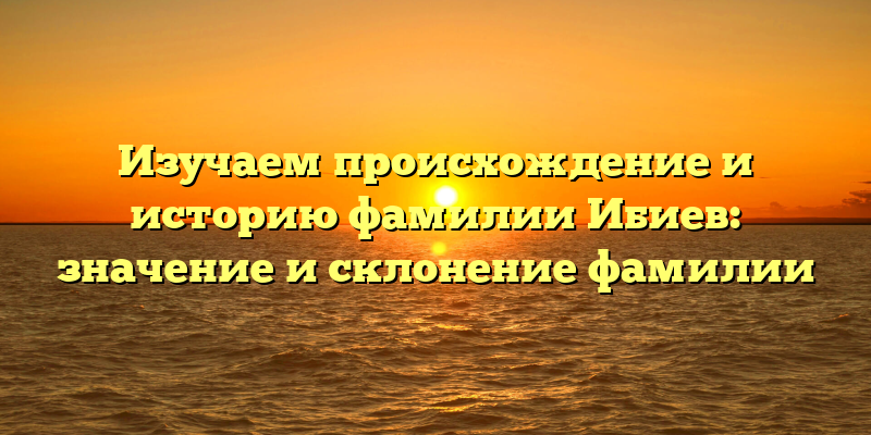 Изучаем происхождение и историю фамилии Ибиев: значение и склонение фамилии