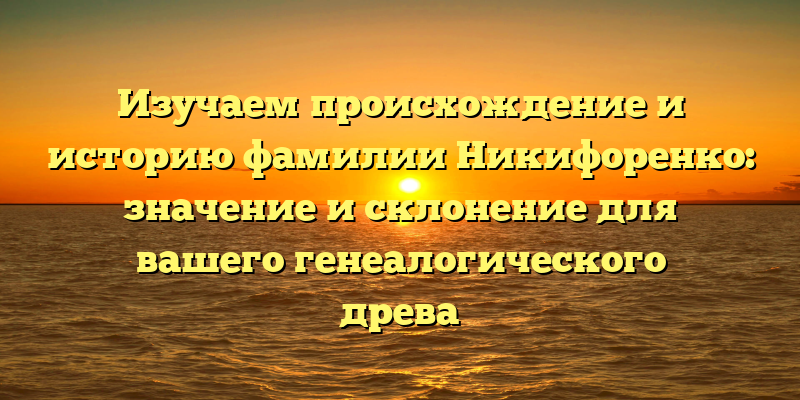 Изучаем происхождение и историю фамилии Никифоренко: значение и склонение для вашего генеалогического древа