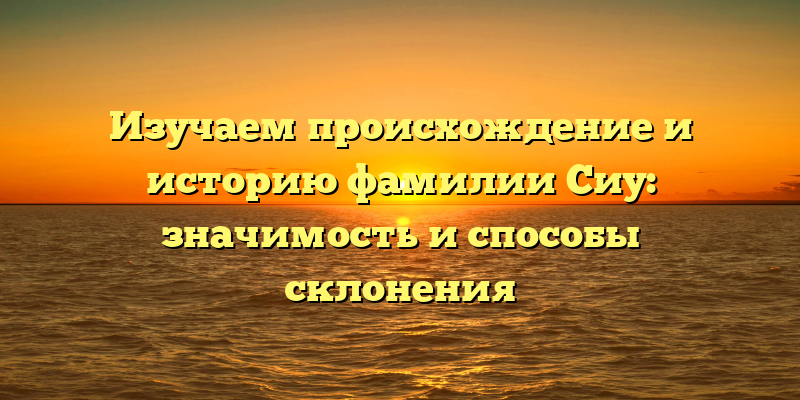 Изучаем происхождение и историю фамилии Сиу: значимость и способы склонения