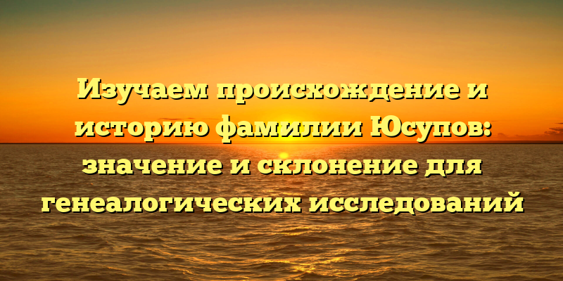 Изучаем происхождение и историю фамилии Юсупов: значение и склонение для генеалогических исследований