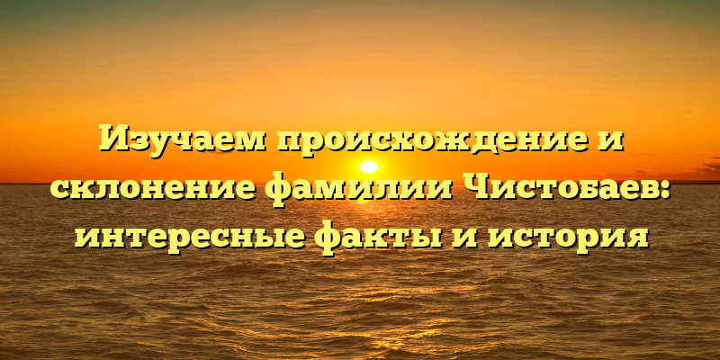 Изучаем происхождение и склонение фамилии Чистобаев: интересные факты и история