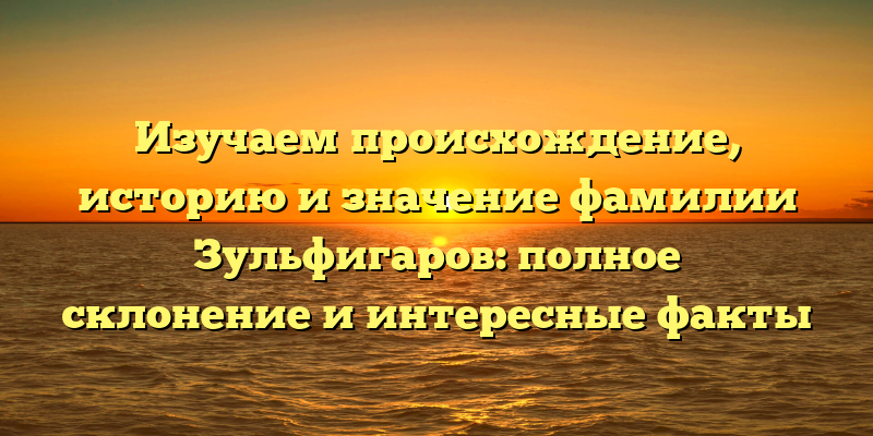 Изучаем происхождение, историю и значение фамилии Зульфигаров: полное склонение и интересные факты