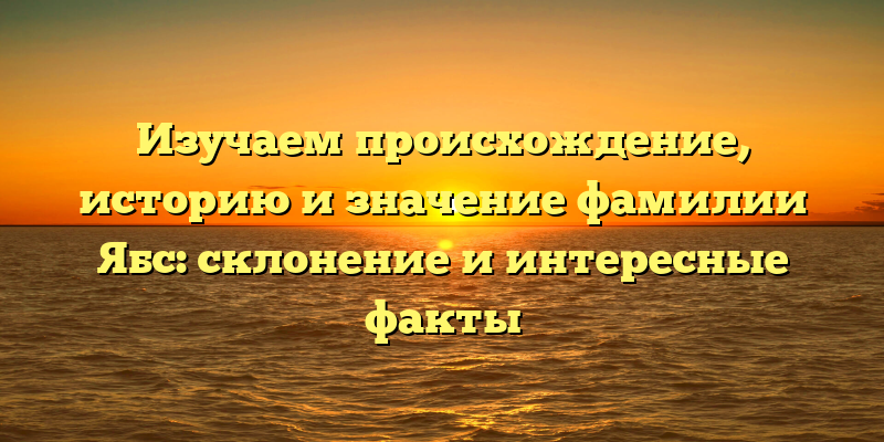 Изучаем происхождение, историю и значение фамилии Ябс: склонение и интересные факты