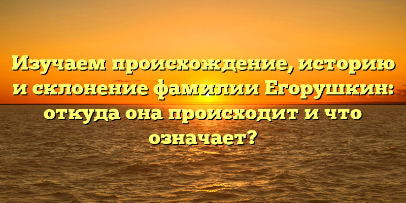 Изучаем происхождение, историю и склонение фамилии Егорушкин: откуда она происходит и что означает?