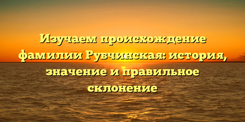 Изучаем происхождение фамилии Рубчинская: история, значение и правильное склонение
