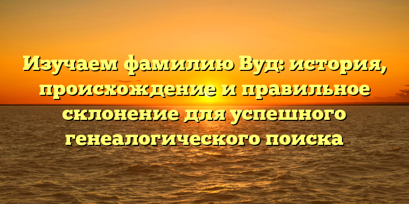 Изучаем фамилию Вуд: история, происхождение и правильное склонение для успешного генеалогического поиска