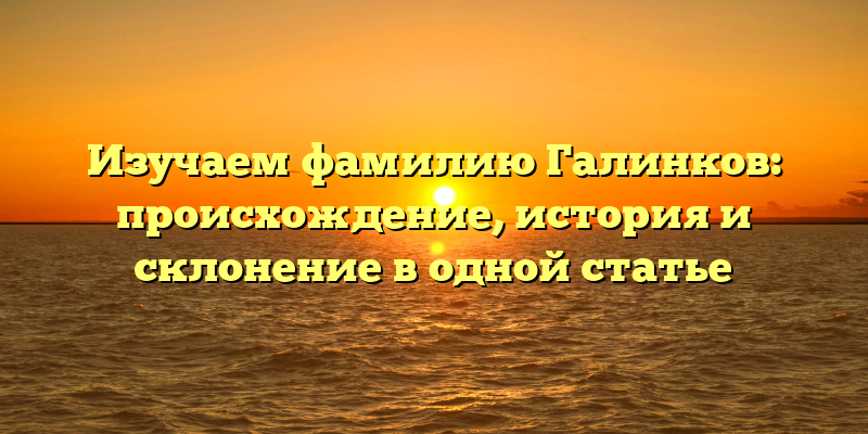 Изучаем фамилию Галинков: происхождение, история и склонение в одной статье
