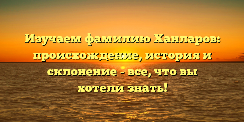 Изучаем фамилию Ханларов: происхождение, история и склонение - все, что вы хотели знать!